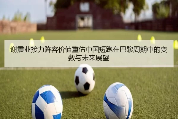 谢震业接力阵容价值重估中国短跑在巴黎周期中的变数与未来展望