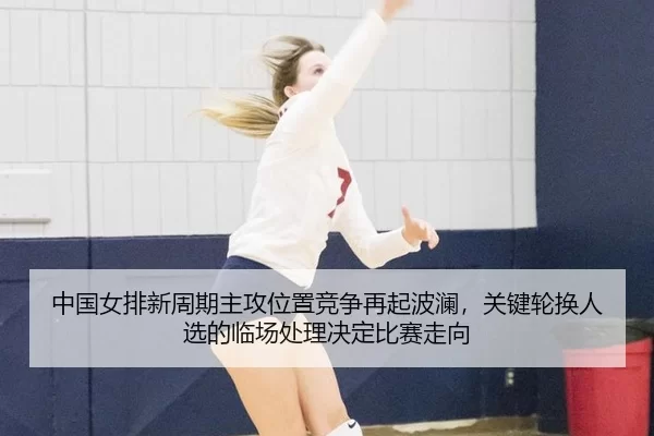 中国女排新周期主攻位置竞争再起波澜，关键轮换人选的临场处理决定比赛走向